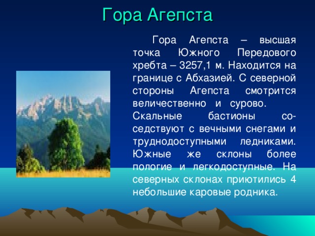 Гора Агепста   Гора Агепста – высшая точка Южного Передового хребта – 3257,1 м. Находится на границе с Абхазией. С северной стороны Агепста смотрится величественно и сурово.  Скальные бастионы со-седствуют с вечными снегами и труднодоступными ледниками. Южные же склоны более пологие и легкодоступные. На северных склонах приютились 4 небольшие каровые родника. 