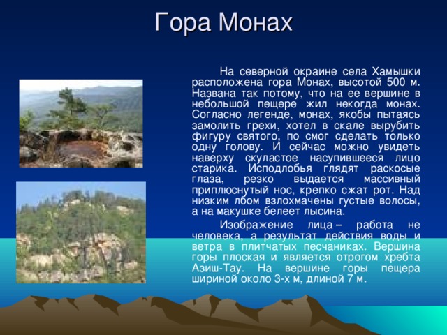 Гора Монах   На северной окраине села Хамышки расположена гора Монах, высотой 500 м. Названа так потому, что на ее вершине в небольшой пещере жил некогда монах. Согласно легенде, монах, якобы пытаясь замолить грехи, хотел в скале вырубить фигуру святого, по смог сделать только одну голову. И сейчас можно увидеть наверху скуластое насупившееся лицо старика. Исподлобья глядят раскосые глаза, резко выдается массивный приплюснутый нос, крепко сжат рот. Над низким лбом взлохмачены густые волосы, а на макушке белеет лысина.   Изображение лица – работа не человека, а результат действия воды и ветра в плитчатых песчаниках. Вершина горы плоская и является отрогом хребта Азиш-Тау. На вершине горы пещера шириной около 3-х м, длиной 7 м. 
