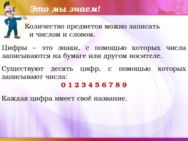 Это мы знаем! Количество предметов можно записать и числом и словом. Цифры – это знаки, с помощью которых числа записываются на бумаге или другом носителе. Существуют десять цифр, с помощью которых записывают числа: 0 1 2 3 4 5 6 7 8 9 Каждая цифра имеет своё название. 