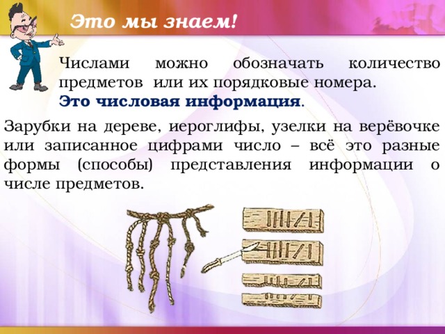Это мы знаем! Числами можно обозначать количество предметов или их порядковые номера. Это числовая информация . Зарубки на дереве, иероглифы, узелки на верёвочке или записанное цифрами число – всё это разные формы (способы) представления информации о числе предметов. 