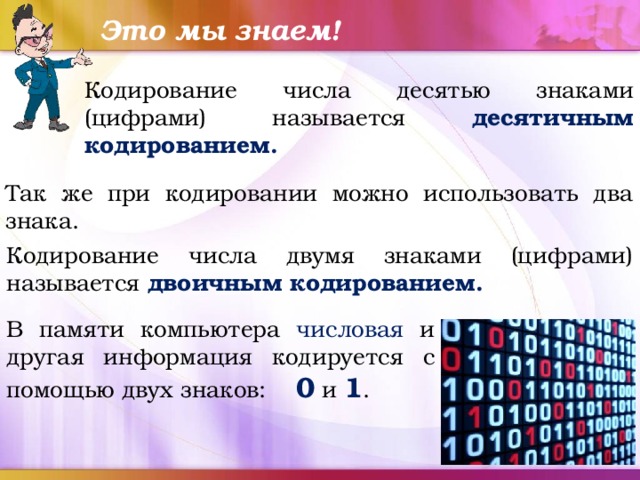 Это мы знаем! Кодирование числа десятью знаками (цифрами) называется десятичным кодированием. Так же при кодировании можно использовать два знака. Кодирование числа двумя знаками (цифрами) называется двоичным кодированием. В памяти компьютера числовая и другая информация кодируется с помощью двух знаков: 0 и 1 . 
