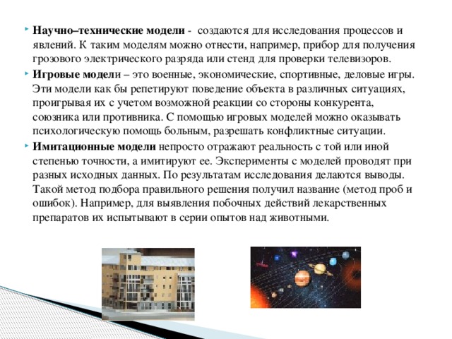 Научно–технические модели  -  создаются для исследования процессов и явлений. К таким моделям можно отнести, например, прибор для получения грозового электрического разряда или стенд для проверки телевизоров. Игровые модел и – это военные, экономические, спортивные, деловые игры. Эти модели как бы репетируют поведение объекта в различных ситуациях, проигрывая их с учетом возможной реакции со стороны конкурента, союзника или противника. С помощью игровых моделей можно оказывать психологическую помощь больным, разрешать конфликтные ситуации. Имитационные модели  непросто отражают реальность с той или иной степенью точности, а имитируют ее. Эксперименты с моделей проводят при разных исходных данных. По результатам исследования делаются выводы. Такой метод подбора правильного решения получил название (метод проб и ошибок). Например, для выявления побочных действий лекарственных препаратов их испытывают в серии опытов над животными. 