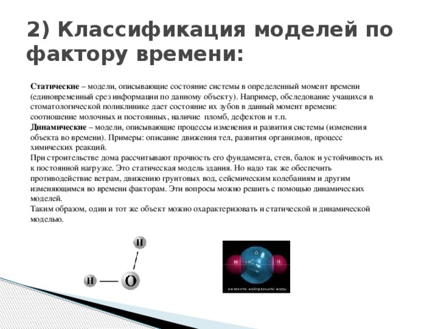 2) Классификация моделей по фактору времени: Статические  – модели, описывающие состояние системы в определенный момент времени (единовременный срез информации по данному объекту). Например, обследование учащихся в стоматологической поликлинике дает состояние их зубов в данный момент времени: соотношение молочных и постоянных, наличие  пломб, дефектов и т.п. Динамические  – модели, описывающие процессы изменения и развития системы (изменения объекта во времени). Примеры: описание движения тел, развития организмов, процесс химических реакций. При строительстве дома рассчитывают прочность его фундамента, стен, балок и устойчивость их к постоянной нагрузке. Это статическая модель здания. Но надо так же обеспечить противодействие ветрам, движению грунтовых вод, сейсмическим колебаниям и другим изменяющимся во времени факторам. Эти вопросы можно решить с помощью динамических моделей. Таким образом, один и тот же объект можно охарактеризовать и статической и динамической моделью.   