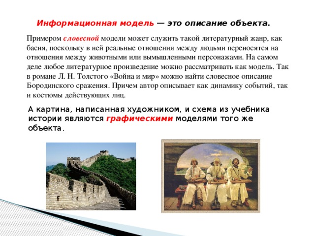 Информационная модель — это описание объекта. Примером словесной модели может служить такой литературный жанр, как басня, поскольку в ней реальные отношения между людьми переносятся на отношения между животными или вымышленными персонажами. На самом деле любое литературное произведение можно рассматривать как модель. Так в романе Л. Н. Толстого «Война и мир» можно найти словесное описание Бородинского сражения. Причем автор описывает как динамику событий, так и костюмы действующих лиц. А картина, написанная художником, и схема из учебника истории являются графическими  моделями того же объекта. 