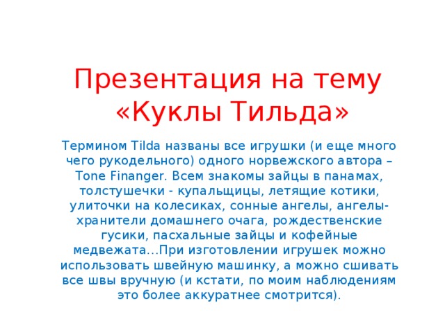 Презентация на тему  «Куклы Тильда» Термином Tilda названы все игрушки (и еще много чего рукодельного) одного норвежского автора – Tone Finanger. Всем знакомы зайцы в панамах, толстушечки - купальщицы, летящие котики, улиточки на колесиках, сонные ангелы, ангелы-хранители домашнего очага, рождественские гусики, пасхальные зайцы и кофейные медвежата…При изготовлении игрушек можно использовать швейную машинку, а можно сшивать все швы вручную (и кстати, по моим наблюдениям это более аккуратнее смотрится). 