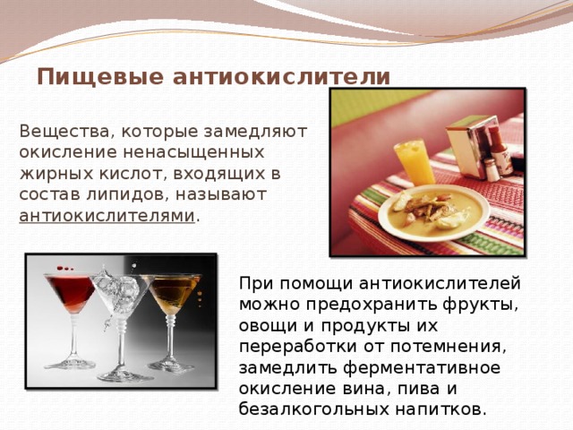 Пищевые антиокислители Вещества, которые замедляют окисление ненасыщенных жирных кислот, входящих в состав липидов, называют антиокислителями . При помощи антиокислителей можно предохранить фрукты, овощи и продукты их переработки от потемнения, замедлить ферментативное окисление вина, пива и безалкогольных напитков. 