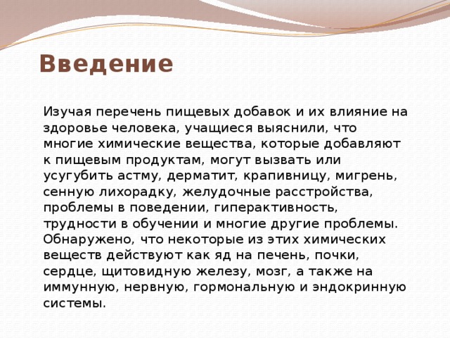 Введение  Изучая перечень пищевых добавок и их влияние на здоровье человека, учащиеся выяснили, что многие химические вещества, которые добавляют к пищевым продуктам, могут вызвать или усугубить астму, дерматит, крапивницу, мигрень, сенную лихорадку, желудочные расстройства, проблемы в поведении, гиперактивность, трудности в обучении и многие другие проблемы. Обнаружено, что некоторые из этих химических веществ действуют как яд на печень, почки, сердце, щитовидную железу, мозг, а также на иммунную, нервную, гормональную и эндокринную системы. 