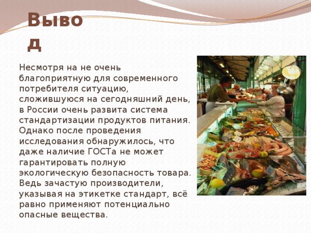 Вывод  Несмотря на не очень благоприятную для современного потребителя ситуацию, сложившуюся на сегодняшний день, в России очень развита система стандартизации продуктов питания. Однако после проведения исследования обнаружилось, что даже наличие ГОСТа не может гарантировать полную экологическую безопасность товара. Ведь зачастую производители, указывая на этикетке стандарт, всё равно применяют потенциально опасные вещества. 