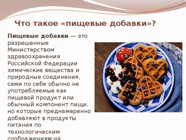 Что такое «пищевые добавки»?  Пищевые добавки — это разрешенные Министерством здравоохранения Российской Федерации химические вещества и природные соединения, сами по себе обычно не употребляемые как пищевой продукт или обычный компонент пищи, но которые преднамеренно добавляют в продукты питания по технологическим соображениям на различных этапах производства, хранения, транспортирования. 