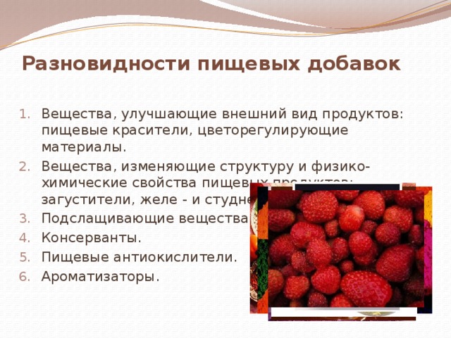 Разновидности пищевых добавок Вещества, улучшающие внешний вид продуктов: пищевые красители, цветорегулирующие материалы. Вещества, изменяющие структуру и физико-химические свойства пищевых продуктов: загустители, желе - и студнеобразователи. Подслащивающие вещества. Консерванты. Пищевые антиокислители. Ароматизаторы. 