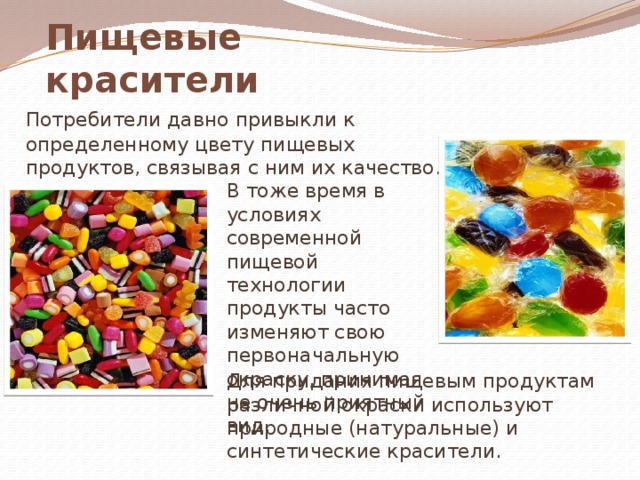 Пищевые красители   Потребители давно привыкли к определенному цвету пищевых продуктов, связывая с ним их качество. В тоже время в условиях современной пищевой технологии продукты часто изменяют свою первоначальную окраску, принимая не очень приятный вид. Для придания пищевым продуктам различной окраски используют природные (натуральные) и синтетические красители. 