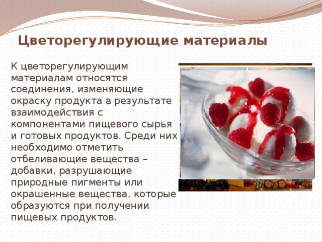 Цветорегулирующие материалы К цветорегулирующим материалам относятся соединения, изменяющие окраску продукта в результате взаимодействия с компонентами пищевого сырья и готовых продуктов. Среди них необходимо отметить отбеливающие вещества – добавки, разрушающие природные пигменты или окрашенные вещества, которые образуются при получении пищевых продуктов. 