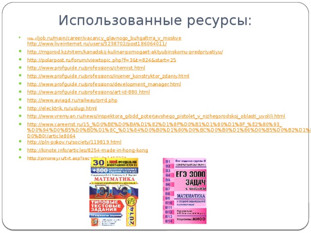 Использованные ресурсы: http:// ljob.ru/main/career/vacancy_glavnogo_buhgaltrra_v_moskve http://www.liveinternet.ru/users/3238702/post186064011/ http://mgorod.kz/nitem/kanadskij-kulinar-pomogaet-aktyubinskomu-predpriyatiyu/ http://polarpost.ru/forum/viewtopic.php?f=3&t=824&start=25 http://www.profguide.ru/professions/chemist.html http://www.profguide.ru/professions/injener_konstryktor_zdaniy.html http://www.profguide.ru/professions/development_manager.html http://www.profguide.ru/professions/art-id-880.html http://www.aviagd.ru/railway/prrd.php http://elecktrik.ru/uslugi.html http://www.vremyan.ru/news/inspektora_gibdd_poterjavshego_pistolet_v_nizhegorodskoj_oblasti_uvolili.html http://www.careerist.ru/15_%D0%BE%D0%BA%D1%82%D1%8F%D0%B1%D1%80%D1%8F_%E2%80%93_%D0%94%D0%B5%D0%BD%D1%8C_%D1%84%D0%B0%D1%80%D0%BC%D0%B0%D1%86%D0%B5%D0%B2%D1%82%D0%B0!/article8064 http://pln-pskov.ru/society/119819.html http://kinote.info/articles/8254-made-in-hong-kong http://pmoney.ru/txt.asp?sec=0&id=1497374 