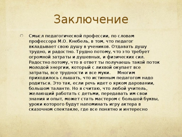 Заключение Смысл педагогической профессии, по словам профессора М.О. Кнебель, в том, что педагог вкладывает свою душу в учеников. Отдавать душу трудно, и радостно. Трудно потому, что это требует огромной затраты и душевных, и физических сил. Радостно потому, что в ответ ты получаешь такой поток молодой энергии, который с лихвой окупает все затраты, все трудности и все муки.       Многим приходилось слышать, что истинным педагогом надо родиться. Это так, если речь идет о ярком даровании, большом таланте. Но я считаю, что любой учитель, желающий работать с детьми, передавать им свои знания и опыт, может стать мастером с большой буквы, уроки которого будут напоминать игру актера в сказочном спектакле, где все понятно и интересно 