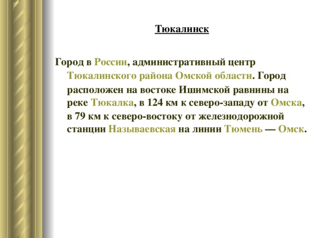 Тюкалинск Город в  России , административный центр  Тюкалинского района   Омской области . Город расположен на востоке Ишимской равнины на реке  Тюкалка , в 124 км к северо-западу от  Омска , в 79 км к северо-востоку от железнодорожной станции  Называевская  на линии  Тюмень  —  Омск . 