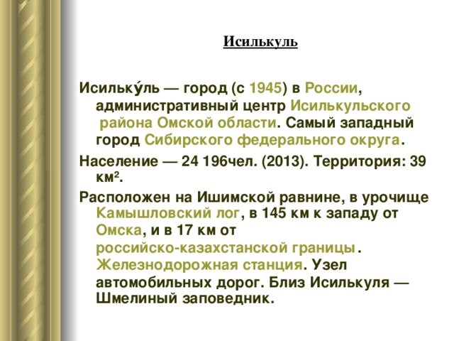 Исилькуль Исильку́ль — город (с  1945 ) в  России , административный центр  Исилькульского района   Омской области . Самый западный город  Сибирского федерального округа . Население — 24 196чел. (2013). Территория: 39 км². Расположен на Ишимской равнине, в урочище  Камышловский лог , в 145 км к западу от  Омска , и в 17 км от  российско-казахстанской границы .  Железнодорожная станция . Узел автомобильных дорог. Близ Исилькуля — Шмелиный заповедник. 