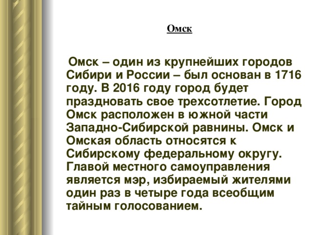 Омск  Омск – один из крупнейших городов Сибири и России – был основан в 1716 году. В 2016 году город будет праздновать свое трехсотлетие. Город Омск расположен в южной части Западно-Сибирской равнины. Омск и Омская область относятся к Сибирскому федеральному округу. Главой местного самоуправления является мэр, избираемый жителями один раз в четыре года всеобщим тайным голосованием. 