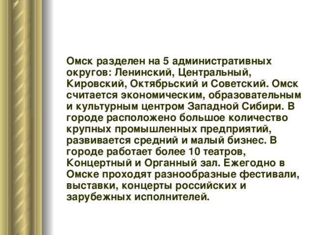  Омск разделен на 5 административных округов: Ленинский, Центральный, Кировский, Октябрьский и Советский. Омск считается экономическим, образовательным и культурным центром Западной Сибири. В городе расположено большое количество крупных промышленных предприятий, развивается средний и малый бизнес. В городе работает более 10 театров, Концертный и Органный зал. Ежегодно в Омске проходят разнообразные фестивали, выставки, концерты российских и зарубежных исполнителей. 