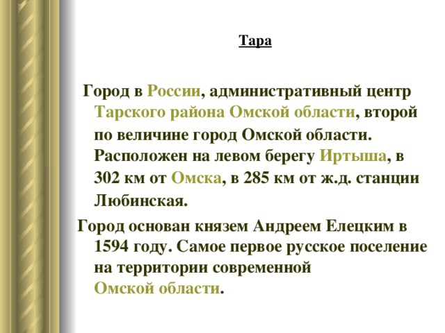 Тара  Город в  России , административный центр  Тарского района   Омской области , второй по величине город Омской области. Расположен на левом берегу  Иртыша , в 302 км от  Омска , в 285 км от ж.д. станции Любинская. Город основан князем Андреем Елецким в 1594 году. Самое первое русское поселение на территории современной  Омской области . 