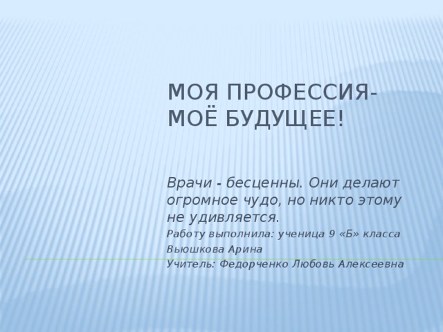 Моя профессия-  моё будущее! Врачи - бесценны. Они делают огромное чудо, но никто этому не удивляется. Работу выполнила: ученица 9 «Б» класса Вьюшкова Арина Учитель: Федорченко Любовь Алексеевна  