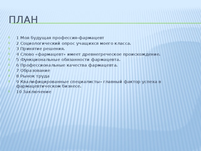 План 1 Моя будущая профессия-фармацевт 2 Социологический опрос учащихся моего класса. 3 Принятие решения. 4 Слово «фармацевт» имеет древнегреческое происхождение. 5 Функциональные обязанности фармацевта. 6 Профессиональные качества фармацевта. 7 Образование 8 Рынок труда 9 Квалифицированные специалисты– главный фактор успеха в фармацевтическом бизнесе. 10 Заключение 