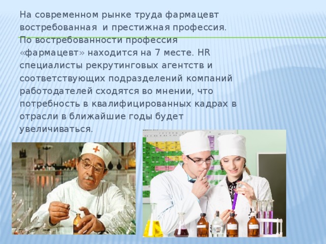 На современном рынке труда фармацевт  востребованная  и престижная профессия. По востребованности профессия «фармацевт» находится на 7 месте. HR специалисты рекрутинговых агентств и соответствующих подразделений компаний работодателей сходятся во мнении, что потребность в квалифицированных кадрах в отрасли в ближайшие годы будет увеличиваться. 