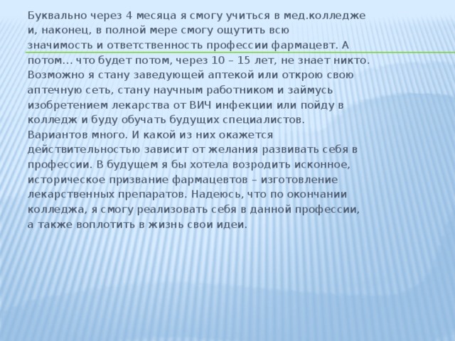 Буквально через 4 месяца я смогу учиться в мед.колледже и, наконец, в полной мере смогу ощутить всю значимость и ответственность профессии фармацевт. А потом… что будет потом, через 10 – 15 лет, не знает никто. Возможно я стану заведующей аптекой или открою свою аптечную сеть, стану научным работником и займусь изобретением лекарства от ВИЧ инфекции или пойду в колледж и буду обучать будущих специалистов. Вариантов много. И какой из них окажется действительностью зависит от желания развивать себя в профессии. В будущем я бы хотела возродить исконное, историческое призвание фармацевтов – изготовление лекарственных препаратов. Надеюсь, что по окончании колледжа, я смогу реализовать себя в данной профессии, а также воплотить в жизнь свои идеи. 