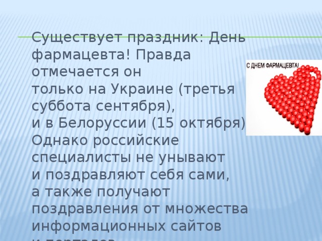  Существует праздник: День фармацевта! Правда отмечается он только на Украине (третья суббота сентября), и в Белоруссии (15 октября). Однако российские специалисты не унывают и поздравляют себя сами, а также получают поздравления от множества информационных сайтов и порталов. 