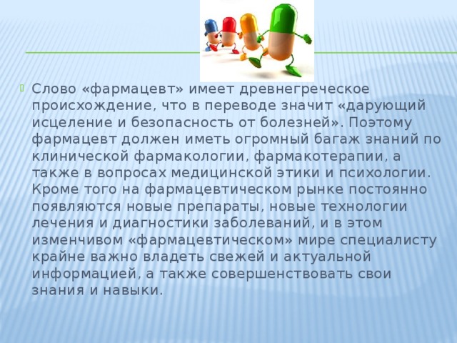 Слово «фармацевт» имеет древнегреческое происхождение, что в переводе значит «дарующий исцеление и безопасность от болезней». Поэтому фармацевт должен иметь огромный багаж знаний по клинической фармакологии, фармакотерапии, а также в вопросах медицинской этики и психологии. Кроме того на фармацевтическом рынке постоянно появляются новые препараты, новые технологии лечения и диагностики заболеваний, и в этом изменчивом «фармацевтическом» мире специалисту крайне важно владеть свежей и актуальной информацией, а также совершенствовать свои знания и навыки. 