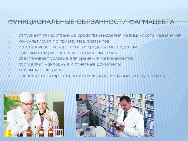 Функциональные обязанности фармацевта отпускает лекарственные средства и изделия медицинского назначения консультирует по приему медикаментов изготавливает лекарственные средства по рецептам принимает и распределяет по местам товар обеспечивает условия для хранения медикаментов составляет накладные и отчетные документы оформляет витрины проводит санитарно–просветительскую, информационную работу 