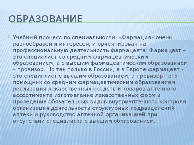 Образование Учебный процесс по специальности  «Фармация» очень разнообразен и интересен, и ориентирован на профессиональную деятельность фармацевта: Фармацевт – это специалист со средним фармацевтическим образованием, а с высшим фармацевтическим образованием – провизор. Но так только в России, а в Европе фармацевт - это специалист с высшим образованием, а провизор - его помощник со средним фармацевтическим образованием. реализация лекарственных средств и товаров аптечного ассортимента изготовление лекарственных форм и проведение обязательных видов внутриаптечного контроля организация деятельности структурных подразделений аптеки и руководство аптечной организацией при отсутствии специалиста с высшим образованием. 