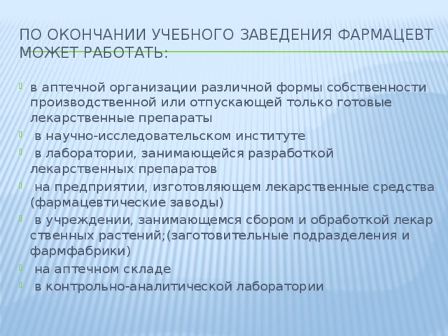 По окончании учебного заведения фармацевт может работать: в аптечной организации различной формы собственности производственной или отпускающей только готовые лекарственные препараты  в научно-исследовательском институте  в лаборатории, занимающейся разработкой лекарственных препаратов  на предприятии, изготовляющем лекарственные средства (фармацевтические заводы)  в учреждении, занимающемся сбором и обработкой л​е​к​а​р​с​т​в​е​н​н​ы​х​ ​р​а​с​т​е​н​и​й​;​(​з​а​г​о​т​о​в​и​т​е​л​ь​н​ы​е подразделения и фармфабрики)  на аптечном складе  в контрольно-аналитической лаборатории 