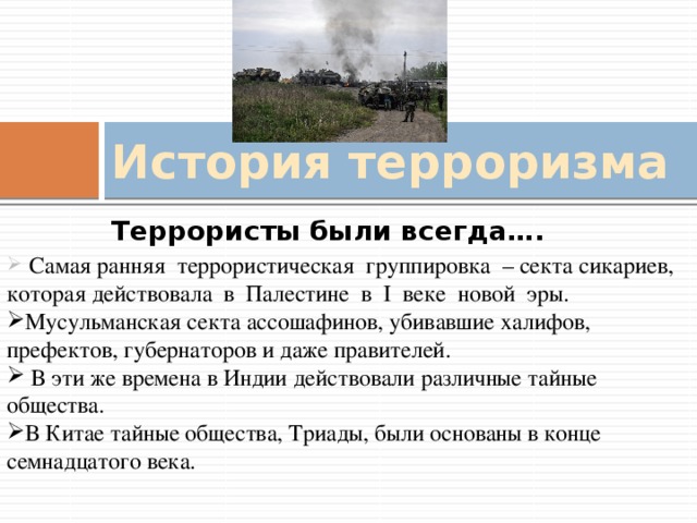 История терроризма Террористы были всегда….  Самая ранняя террористическая группировка – секта сикариев, которая действовала в Палестине в I веке новой эры. Мусульманская секта ассошафинов, убивавшие халифов, префектов, губернаторов и даже правителей.  В эти же времена в Индии действовали различные тайные общества. В Китае тайные общества, Триады, были основаны в конце семнадцатого века. 
