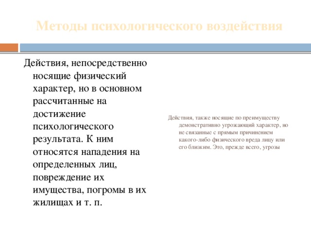 Методы психологического воздействия Действия, непосредственно носящие физический характер, но в основном рассчитанные на достижение психологического результата. К ним относятся нападения на определенных лиц, повреждение их имущества, погромы в их жилищах и т. п. Действия, также носящие по преимуществу демонстративно угрожающий характер, но не связанные с прямым причинением какого-либо физического вреда лицу или его близким. Это, прежде всего, угрозы 