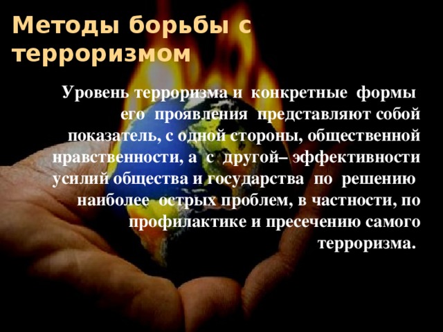 Методы борьбы с терроризмом Уровень терроризма и конкретные формы его проявления представляют собой показатель, с одной стороны, общественной нравственности, а с другой– эффективности усилий общества и государства по решению наиболее острых проблем, в частности, по профилактике и пресечению самого терроризма.  