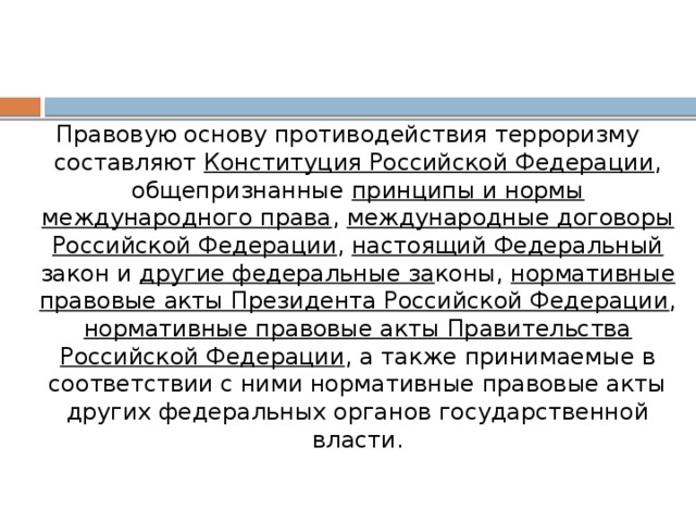 Правовую основу противодействия терроризму составляют Конституция Российской Федерации , общепризнанные принципы и нормы международного права , международные договоры Российской Федерации , настоящий Федеральный закон и другие федеральные за коны, нормативные правовые акты Президента Российской Федерации , нормативные правовые акты Правительства Российской Федерации , а также принимаемые в соответствии с ними нормативные правовые акты других федеральных органов государственной власти.   
