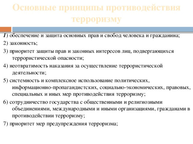 Основные принципы противодействия терроризму   1 ) обеспечение и защита основных прав и свобод человека и гражданина; 2) законность; 3) приоритет защиты прав и законных интересов лиц, подвергающихся террористической опасности; 4) неотвратимость наказания за осуществление террористической деятельности; 5) системность и комплексное использование политических, информационно-пропагандистских, социально-экономических, правовых, специальных и иных мер противодействия терроризму; 6) сотрудничество государства с общественными и религиозными объединениями, международными и иными организациями, гражданами в противодействии терроризму; 7) приоритет мер предупреждения терроризма; 