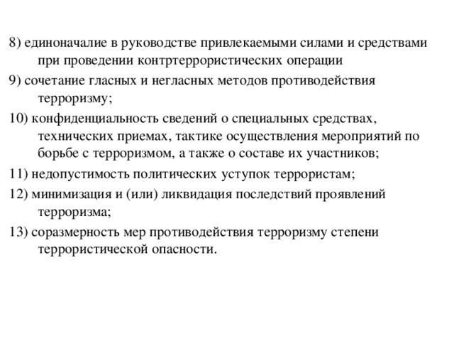8) единоначалие в руководстве привлекаемыми силами и средствами при проведении контртеррористических операции 9) сочетание гласных и негласных методов противодействия терроризму; 10) конфиденциальность сведений о специальных средствах, технических приемах, тактике осуществления мероприятий по борьбе с терроризмом, а также о составе их участников; 11) недопустимость политических уступок террористам; 12) минимизация и (или) ликвидация последствий проявлений терроризма; 13) соразмерность мер противодействия терроризму степени террористической опасности. 