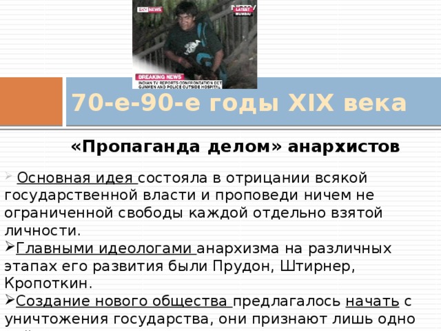 70-е-90-е годы XIX века «Пропаганда делом» анархистов  Основная идея состояла в отрицании всякой государственной власти и проповеди ничем не ограниченной свободы каждой отдельно взятой личности. Главными идеологами анархизма на различных этапах его развития были Прудон, Штирнер, Кропоткин. Создание нового общества предлагалось начать с уничтожения государства, они признают лишь одно действие – разрушение.  