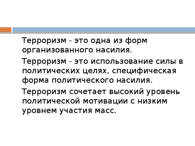 Терроризм - это одна из форм организованного насилия. Терроризм - это использование силы в политических целях, специфическая форма политического насилия. Терроризм сочетает высокий уровень политической мотивации с низким уровнем участия масс.   