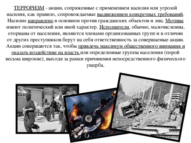 ТЕРРОРИЗМ - акции, сопряженные с применением насилия или угрозой насилия, как правило, сопровождаемые выдвижением конкретных требований . Насилие направлено в основном против гражданских объектов и лиц. Мотивы имеют политический или иной характер. Исполнители , обычно, малочисленны, оторваны от населения, являются членами организованных групп и в отличии от других преступников берут на себя ответственность за совершаемые акции. Акции совершаются так, чтобы привлечь максимум общественного внимания и оказать воздействие на власть или определенные группы населения (порой весьма широкие), выходя за рамки причинения непосредственного физического ущерба. 