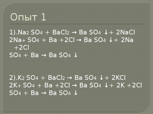 Опыт 1 1).Na 2 SO 4 + BaCl 2 → Ba SO 4 ↓ + 2NaCl 2Na + SO 4 + Ba +2Cl  → Ba SO 4 ↓ + 2Na +2Cl SO 4 + Ba → Ba SO 4 ↓ 2).K 2 SO 4 + BaCl 2 → Ba SO 4 ↓ + 2KCl 2K + SO 4 + Ba +2Cl  → Ba SO 4 ↓ + 2K +2Cl SO 4 + Ba → Ba SO 4 ↓ 