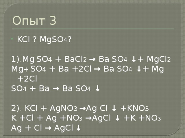 Опыт 3 KCl ? MgSO 4 ? 1).Mg  SO 4 + BaCl 2 → Ba SO 4 ↓ + MgCl 2 Mg + SO 4 + Ba +2Cl  → Ba SO 4 ↓ + Mg +2Cl SO 4 + Ba → Ba SO 4 ↓ 2). KCl + AgNO 3 → Ag Cl ↓ +KNO 3 K +Cl + Ag +NO 3  → AgCl ↓ +K +NO 3  Ag + Cl → AgCl  ↓ 