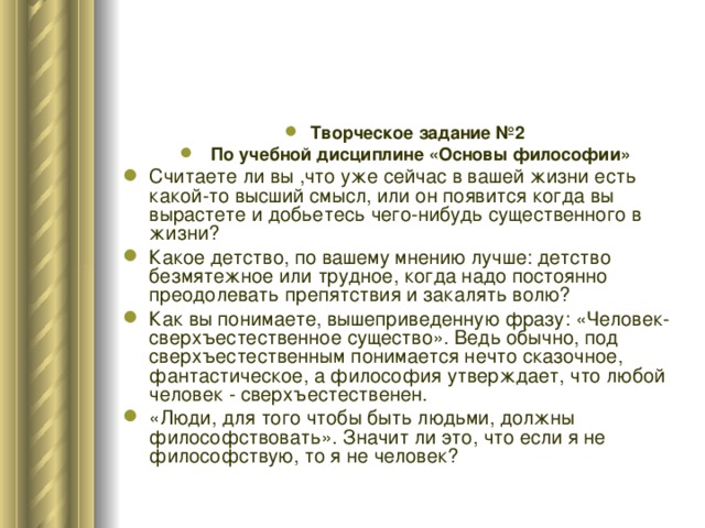 Творческое задание №2  По учебной дисциплине «Основы философии» Считаете ли вы ,что уже сейчас в вашей жизни есть какой-то высший смысл, или он появится когда вы вырастете и добьетесь чего-нибудь существенного в жизни? Какое детство, по вашему мнению лучше: детство безмятежное или трудное, когда надо постоянно преодолевать препятствия и закалять волю? Как вы понимаете, вышеприведенную фразу: «Человек- сверхъестественное существо». Ведь обычно, под сверхъестественным понимается нечто сказочное, фантастическое, а философия утверждает, что любой человек - сверхъестественен. «Люди, для того чтобы быть людьми, должны философствовать». Значит ли это, что если я не философствую, то я не человек? 