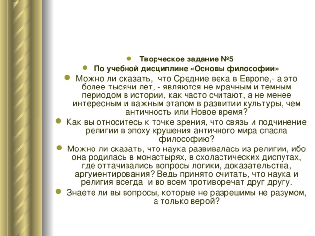 Творческое задание №5 По учебной дисциплине «Основы философии» Можно ли сказать, что Средние века в Европе,- а это более тысячи лет, - являются не мрачным и темным периодом в истории, как часто считают, а не менее интересным и важным этапом в развитии культуры, чем античность или Новое время? Как вы относитесь к точке зрения, что связь и подчинение религии в эпоху крушения античного мира спасла философию? Можно ли сказать, что наука развивалась из религии, ибо она родилась в монастырях, в схоластических диспутах, где оттачивались вопросы логики, доказательства, аргументирования? Ведь принято считать, что наука и религия всегда и во всем противоречат друг другу. Знаете ли вы вопросы, которые не разрешимы не разумом, а только верой? 