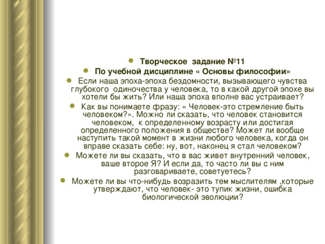 Творческое задание №11 По учебной дисциплине « Основы философии» Если наша эпоха-эпоха бездомности, вызывающего чувства глубокого одиночества у человека, то в какой другой эпохе вы хотели бы жить? Или наша эпоха вполне вас устраивает? Как вы понимаете фразу: « Человек-это стремление быть человеком?». Можно ли сказать, что человек становится человеком, к определенному возрасту или достигая определенного положения в обществе? Может ли вообще наступить такой момент в жизни любого человека, когда он вправе сказать себе: ну, вот, наконец я стал человеком? Можете ли вы сказать, что в вас живет внутренний человек, ваше второе Я? И если да, то часто ли вы с ним разговариваете, советуетесь? Можете ли вы что-нибудь возразить тем мыслителям ,которые утверждают, что человек- это тупик жизни, ошибка биологической эволюции? 