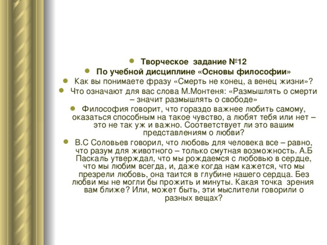 Творческое задание №12 По учебной дисциплине «Основы философии» Как вы понимаете фразу «Смерть не конец, а венец жизни»? Что означают для вас слова М.Монтеня: «Размышлять о смерти – значит размышлять о свободе» Философия говорит, что гораздо важнее любить самому, оказаться способным на такое чувство, а любят тебя или нет – это не так уж и важно. Соответствует ли это вашим представлениям о любви? В.С Соловьев говорил, что любовь для человека все – равно, что разум для животного – только смутная возможность. А.Б Паскаль утверждал, что мы рождаемся с любовью в сердце, что мы любим всегда, и, даже когда нам кажется, что мы презрели любовь, она таится в глубине нашего сердца. Без любви мы не могли бы прожить и минуты. Какая точка зрения вам ближе? Или, может быть, эти мыслители говорили о разных вещах? 