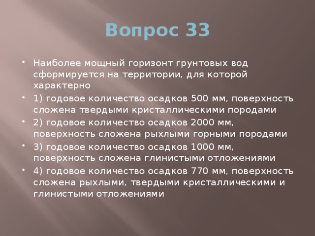 Вопрос 33 Наиболее мощный горизонт грунтовых вод сформируется на территории, для которой характерно 1) годовое количество осадков 500 мм, поверхность сложена твердыми кристаллическими породами 2) годовое количество осадков 2000 мм, поверхность сложена рыхлыми горными породами 3) годовое количество осадков 1000 мм, поверхность сложена глинистыми отложениями 4) годовое количество осадков 770 мм, поверхность сложена рыхлыми, твердыми кристаллическими и глинистыми отложениями 
