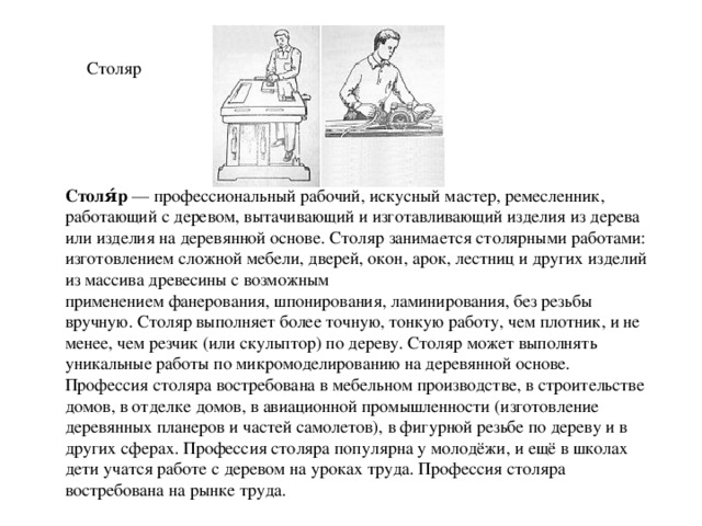 Столяр Столя́р  — профессиональный рабочий, искусный мастер, ремесленник, работающий с деревом, вытачивающий и изготавливающий изделия из дерева или изделия на деревянной основе. Столяр занимается столярными работами: изготовлением сложной мебели, дверей, окон, арок, лестниц и других изделий из массива древесины с возможным применением фанерования, шпонирования, ламинирования, без резьбы вручную. Столяр выполняет более точную, тонкую работу, чем плотник, и не менее, чем резчик (или скульптор) по дереву. Столяр может выполнять уникальные работы по микромоделированию на деревянной основе. Профессия столяра востребована в мебельном производстве, в строительстве домов, в отделке домов, в авиационной промышленности (изготовление деревянных планеров и частей самолетов), в фигурной резьбе по дереву и в других сферах. Профессия столяра популярна у молодёжи, и ещё в школах дети учатся работе с деревом на уроках труда. Профессия столяра востребована на рынке труда. 