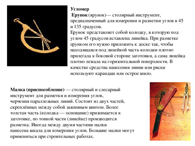 Угломер  Ерунок  (ярунок)— столярный инструмент, предназначенный для измерения и разметки углов в 45 и 135 градусов. Ерунок представляет собой колодку, в которую под углом 45 градусов вставлена линейка. При разметке ерунком его нужно приложить к доске так, чтобы находящаяся под линейкой часть колодки плотно прилегала к боковой стороне заготовки, а сама линейка плотно лежала на горизонтальной поверхности. В качестве средства нанесения линии или риски используют карандаш или острое шило. Малка (приспособление)  — столярный и слесарный инструмент для разметки и измерения углов, черчения параллельных линий. Состоит из двух частей, скреплённых между собой зажимным винтом. Более толстая часть (колодка — основание) прижимается к заготовке, по тонкой части (линейке) производится разметка. Иногда между двумя частями малки нанесена шкала для измерения углов. Большие малки могут применяться при строительных работах. 